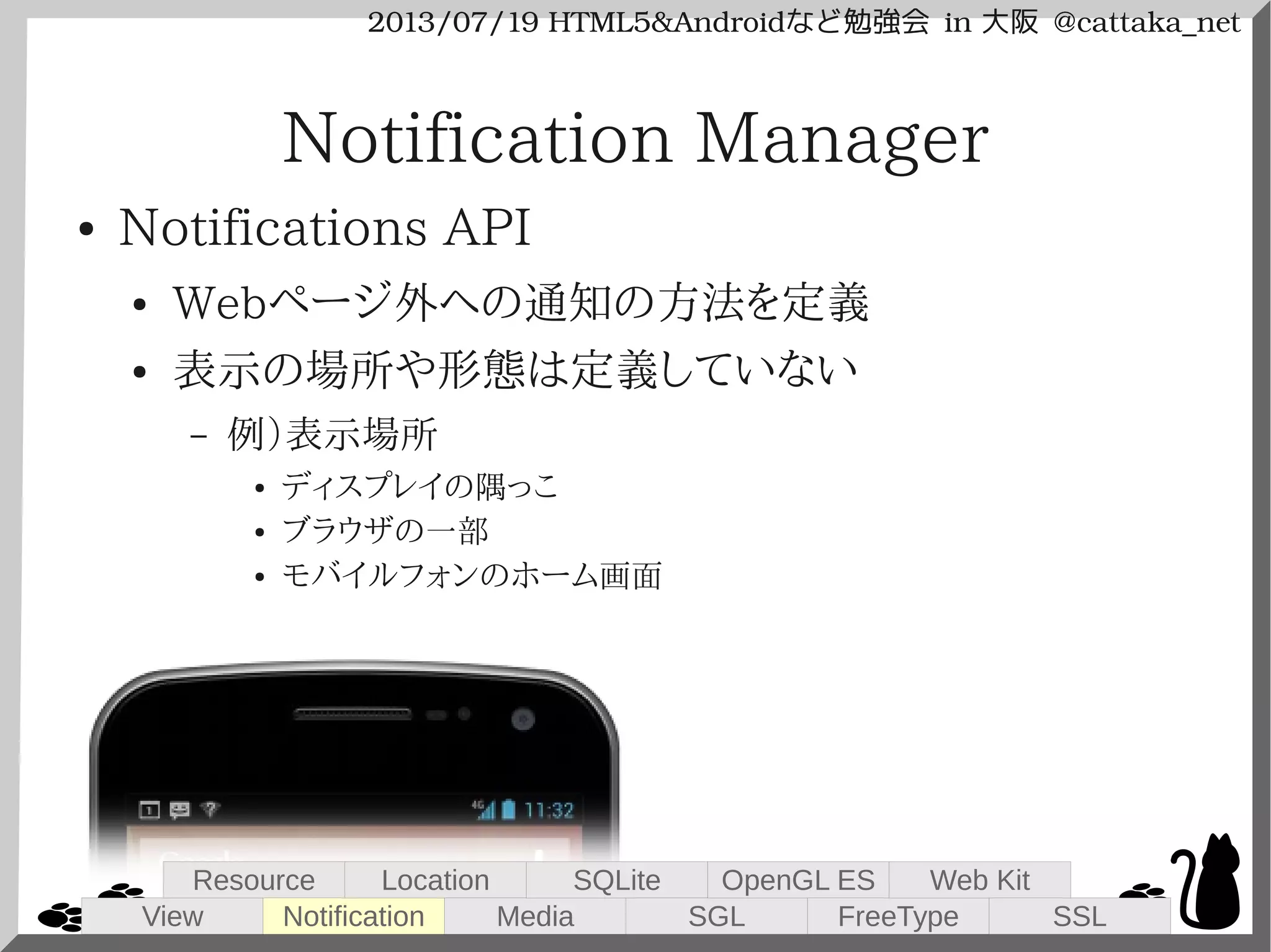 2013/07/19 HTML5&Androidなど勉強会 in 大阪 @cattaka_net
Notification Manager
● Notifications API
● Webページ外への通知の方法を定義
● 表示の場所や形態は定義していない
– 例）表示場所
● ディスプレイの隅っこ
● ブラウザの一部
● モバイルフォンのホーム画面
View
Resource
Notification
Location
Media
SQLite
SGL
OpenGL ES
FreeType
Web Kit
SSL
 