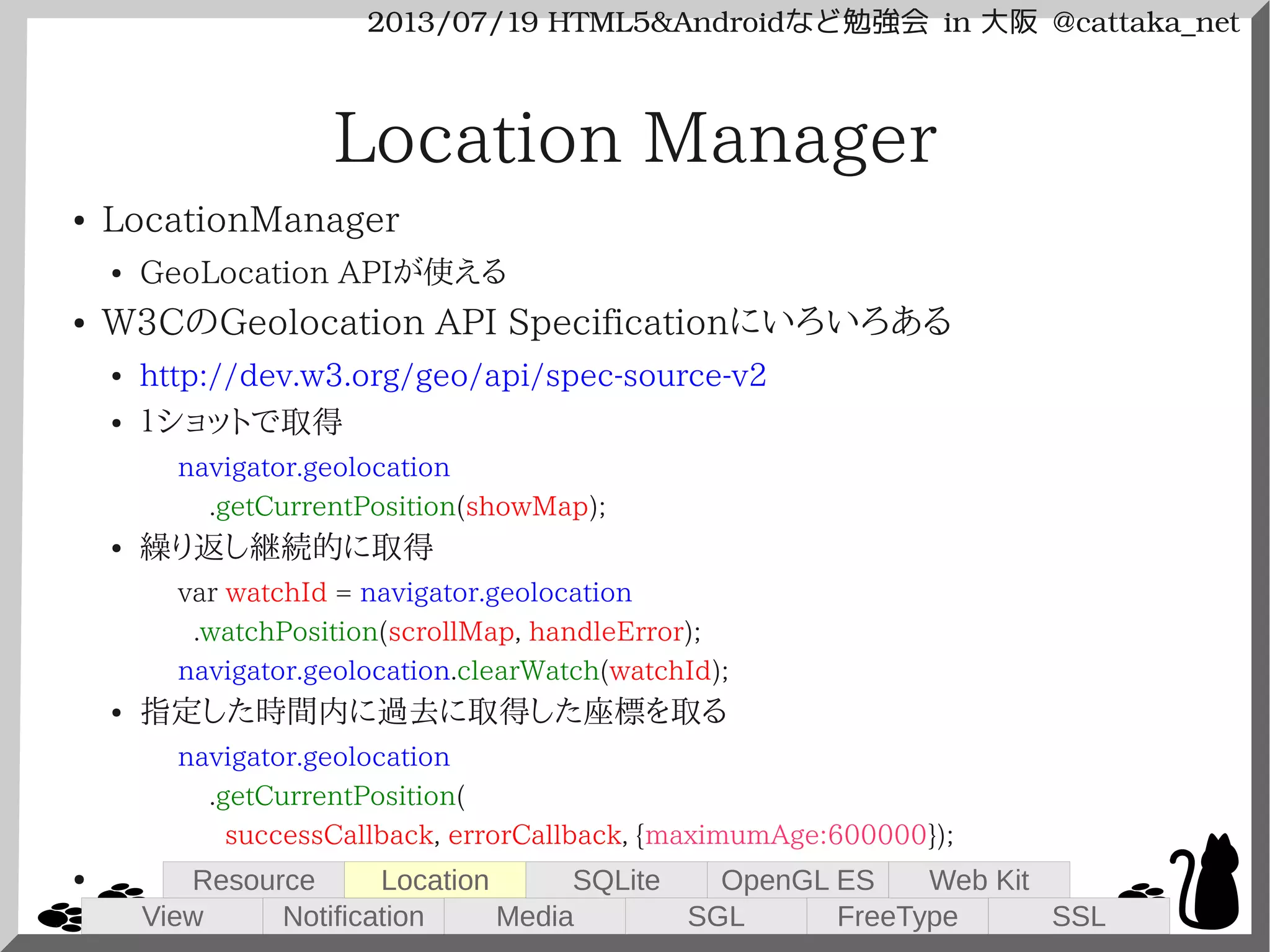 2013/07/19 HTML5&Androidなど勉強会 in 大阪 @cattaka_net
Location Manager
● LocationManager
● GeoLocation APIが使える
● W3CのGeolocation API Specificationにいろいろある
● http://dev.w3.org/geo/api/spec-source-v2
● １ショットで取得
navigator.geolocation
.getCurrentPosition(showMap);
● 繰り返し継続的に取得
var watchId = navigator.geolocation
.watchPosition(scrollMap, handleError);
navigator.geolocation.clearWatch(watchId);
● 指定した時間内に過去に取得した座標を取る
navigator.geolocation
.getCurrentPosition(
successCallback, errorCallback, {maximumAge:600000});
●
View
Resource
Notification
Location
Media
SQLite
SGL
OpenGL ES
FreeType
Web Kit
SSL
 
