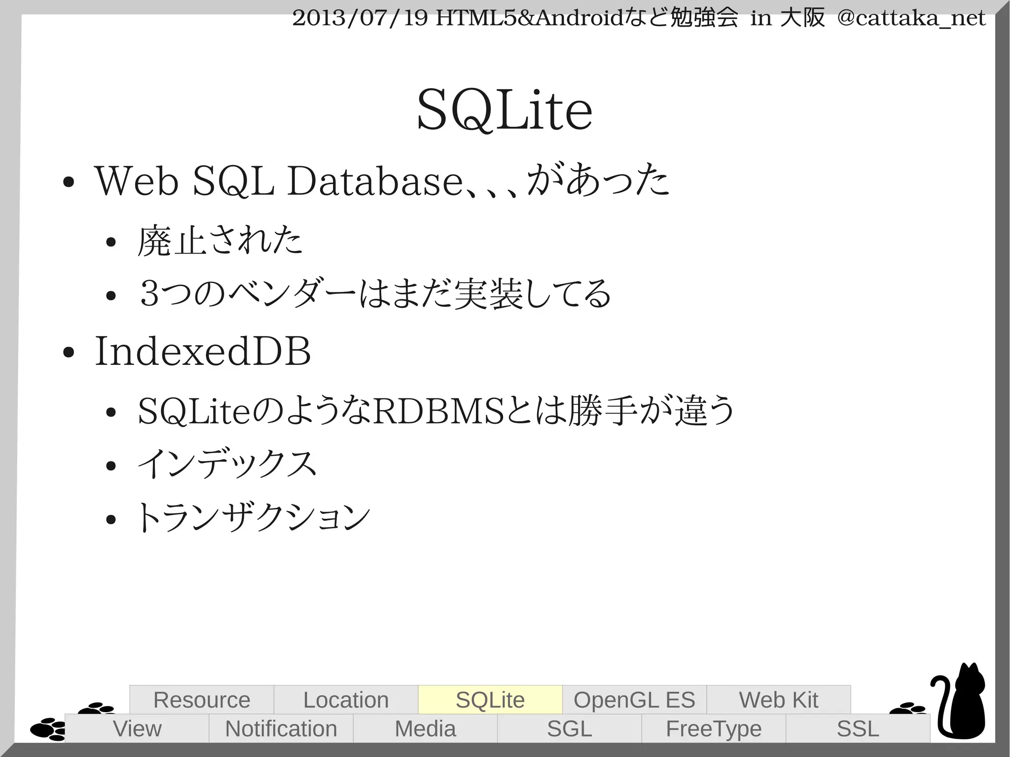 2013/07/19 HTML5&Androidなど勉強会 in 大阪 @cattaka_net
SQLite
● Web SQL Database、、、があった
● 廃止された
● ３つのベンダーはまだ実装してる
● IndexedDB
● SQLiteのようなRDBMSとは勝手が違う
● インデックス
● トランザクション
View
Resource
Notification
Location
Media
SQLite
SGL
OpenGL ES
FreeType
Web Kit
SSL
 