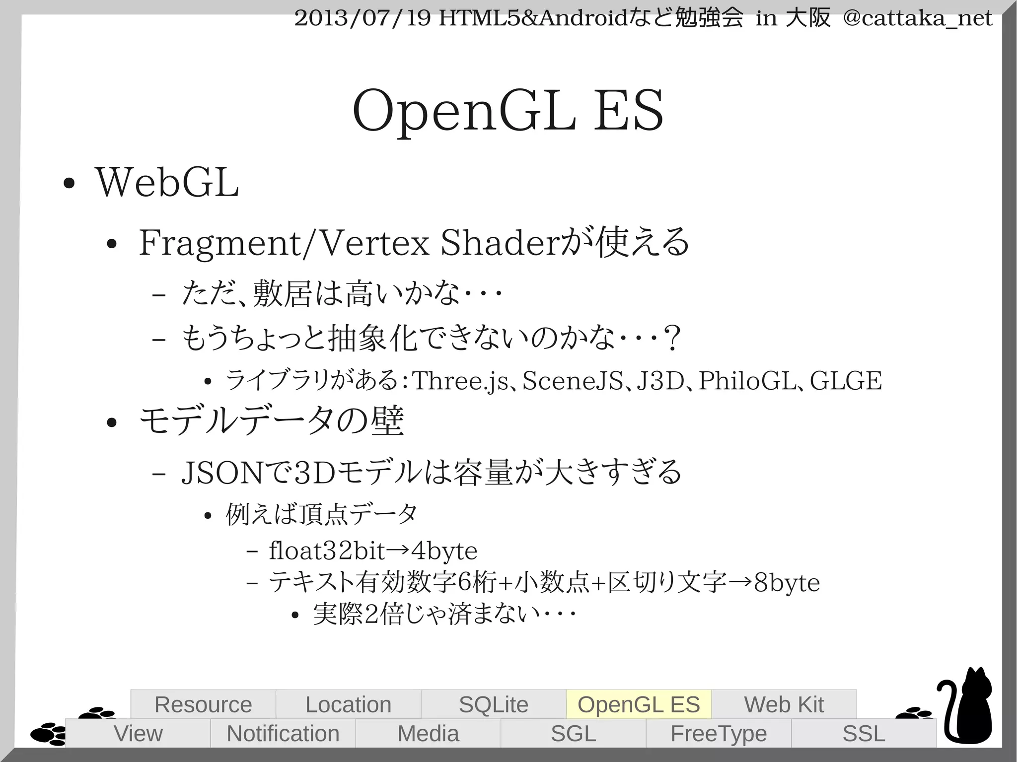 2013/07/19 HTML5&Androidなど勉強会 in 大阪 @cattaka_net
OpenGL ES
● WebGL
● Fragment/Vertex Shaderが使える
– ただ、敷居は高いかな・・・
– もうちょっと抽象化できないのかな・・・？
● ライブラリがある：Three.js、SceneJS、J3D、PhiloGL、GLGE
● モデルデータの壁
– JSONで3Dモデルは容量が大きすぎる
● 例えば頂点データ
– float32bit→4byte
– テキスト有効数字６桁+小数点+区切り文字→8byte
● 実際2倍じゃ済まない・・・
View
Resource
Notification
Location
Media
SQLite
SGL
OpenGL ES
FreeType
Web Kit
SSL
 