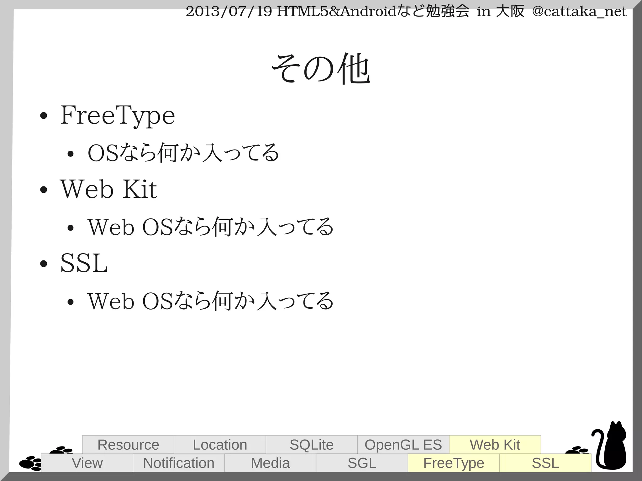 2013/07/19 HTML5&Androidなど勉強会 in 大阪 @cattaka_net
その他
● FreeType
● OSなら何か入ってる
● Web Kit
● Web OSなら何か入ってる
● SSL
● Web OSなら何か入ってる
View
Resource
Notification
Location
Media
SQLite
SGL
OpenGL ES
FreeType
Web Kit
SSL
 