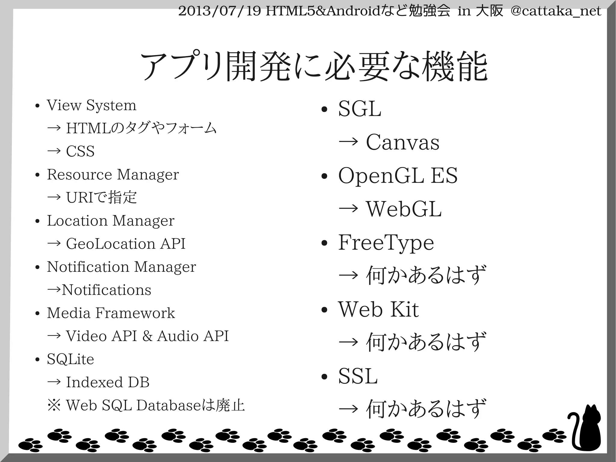 2013/07/19 HTML5&Androidなど勉強会 in 大阪 @cattaka_net
アプリ開発に必要な機能
● View System
→ HTMLのタグやフォーム
→ CSS
● Resource Manager
→ URIで指定
● Location Manager
→ GeoLocation API
● Notification Manager
→Notifications
● Media Framework
→ Video API & Audio API
● SQLite
→ Indexed DB
※ Web SQL Databaseは廃止
● SGL
→ Canvas
● OpenGL ES
→ WebGL
● FreeType
→ 何かあるはず
● Web Kit
→ 何かあるはず
● SSL
→ 何かあるはず
 