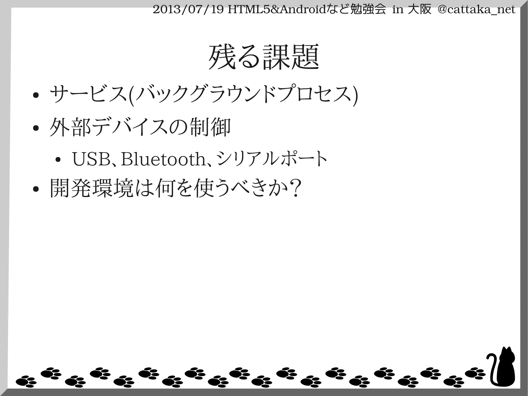 2013/07/19 HTML5&Androidなど勉強会 in 大阪 @cattaka_net
残る課題
● サービス(バックグラウンドプロセス)
● 外部デバイスの制御
● USB、Bluetooth、シリアルポート
● 開発環境は何を使うべきか？
 