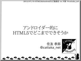 2013/07/19 HTML5&Androidなど勉強会 in 大阪 @cattaka_net
アンドロイダー的に
HTML5でどこまでできそうか
住友 孝郎
@cattaka_net
 