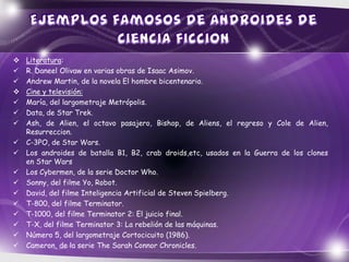    Literatura:
   R. Daneel Olivaw en varias obras de Isaac Asimov.
   Andrew Martin, de la novela El hombre bicentenario.
   Cine y televisión:
   María, del largometraje Metrópolis.
   Data, de Star Trek.
   Ash, de Alien, el octavo pasajero, Bishop, de Aliens, el regreso y Cole de Alien,
    Resurreccion.
   C-3PO, de Star Wars.
   Los androides de batalla B1, B2, crab droids,etc, usados en la Guerra de los clones
    en Star Wars
   Los Cybermen, de la serie Doctor Who.
   Sonny, del filme Yo, Robot.
   David, del filme Inteligencia Artificial de Steven Spielberg.
   T-800, del filme Terminator.
   T-1000, del filme Terminator 2: El juicio final.
   T-X, del filme Terminator 3: La rebelión de las máquinas.
   Número 5, del largometraje Cortocicuito (1986).
   Cameron, de la serie The Sarah Connor Chronicles.
 