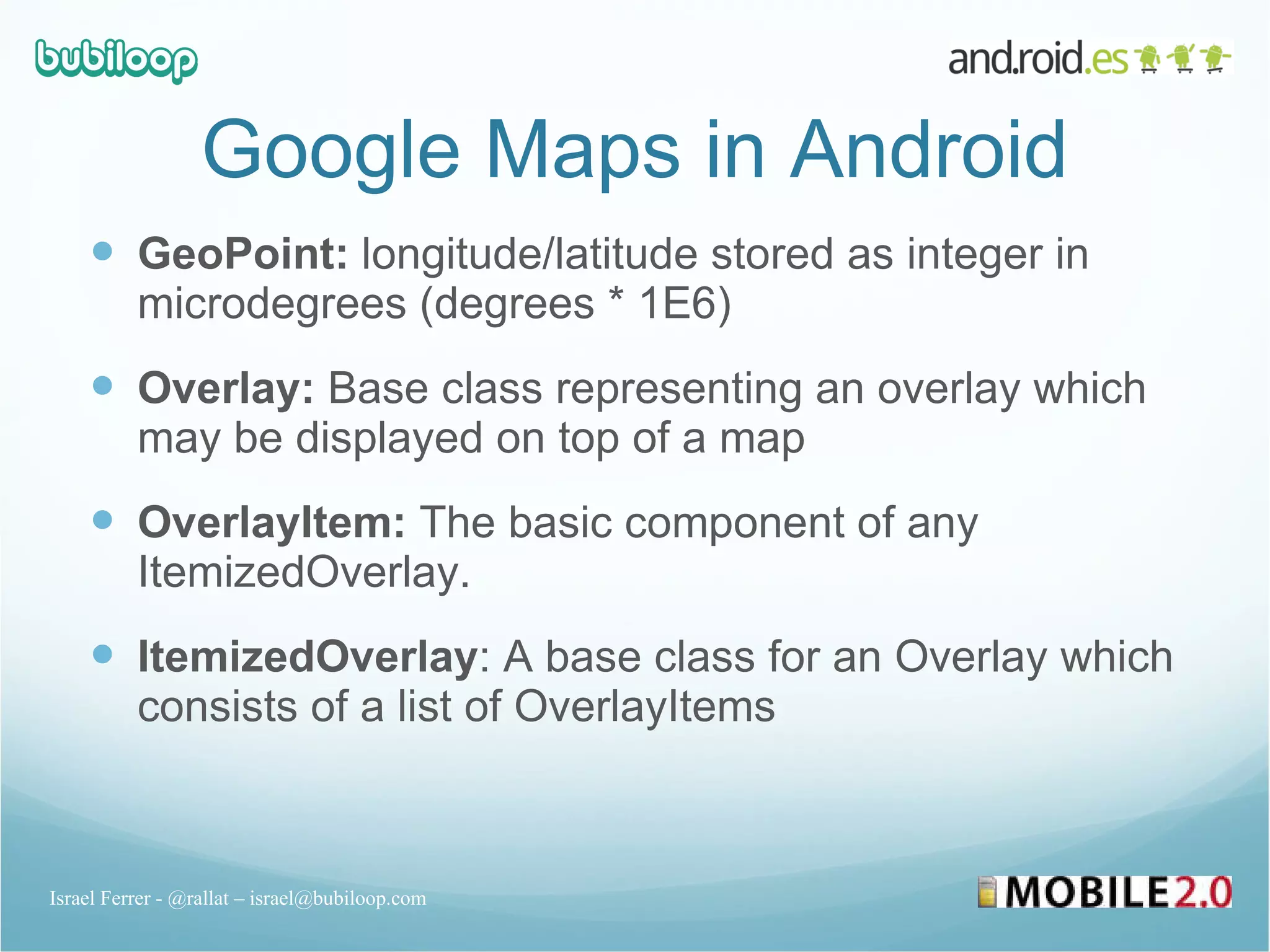 Google Maps in Android GeoPoint:  longitude/latitude stored as integer in microdegrees (degrees * 1E6) Overlay:  Base class representing an overlay which may be displayed on top of a map OverlayItem:  The basic component of any ItemizedOverlay. ItemizedOverlay : A base class for an Overlay which consists of a list of OverlayItems Israel Ferrer - @rallat – israel@bubiloop.com 