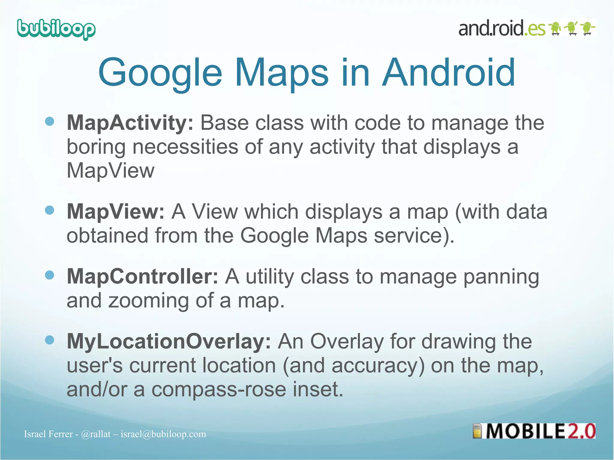 Google Maps in Android MapActivity:  Base class with code to manage the boring necessities of any activity that displays a MapView MapView:  A View which displays a map (with data obtained from the Google Maps service). MapController:  A utility class to manage panning and zooming of a map. MyLocationOverlay:  An Overlay for drawing the user's current location (and accuracy) on the map, and/or a compass-rose inset. Israel Ferrer - @rallat – israel@bubiloop.com 