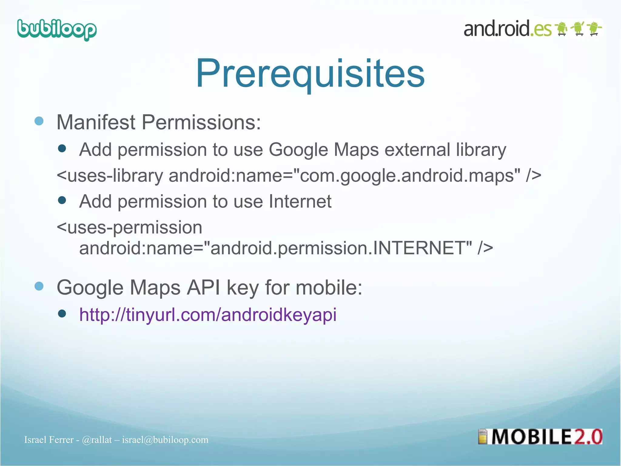 Prerequisites Manifest Permissions: Add permission to use Google Maps external library <uses-library android:name=&quot;com.google.android.maps&quot; /> Add permission to use Internet  <uses-permission android:name=&quot;android.permission.INTERNET&quot; /> Google Maps API key for mobile: http://tinyurl.com/androidkeyapi Israel Ferrer - @rallat – israel@bubiloop.com 