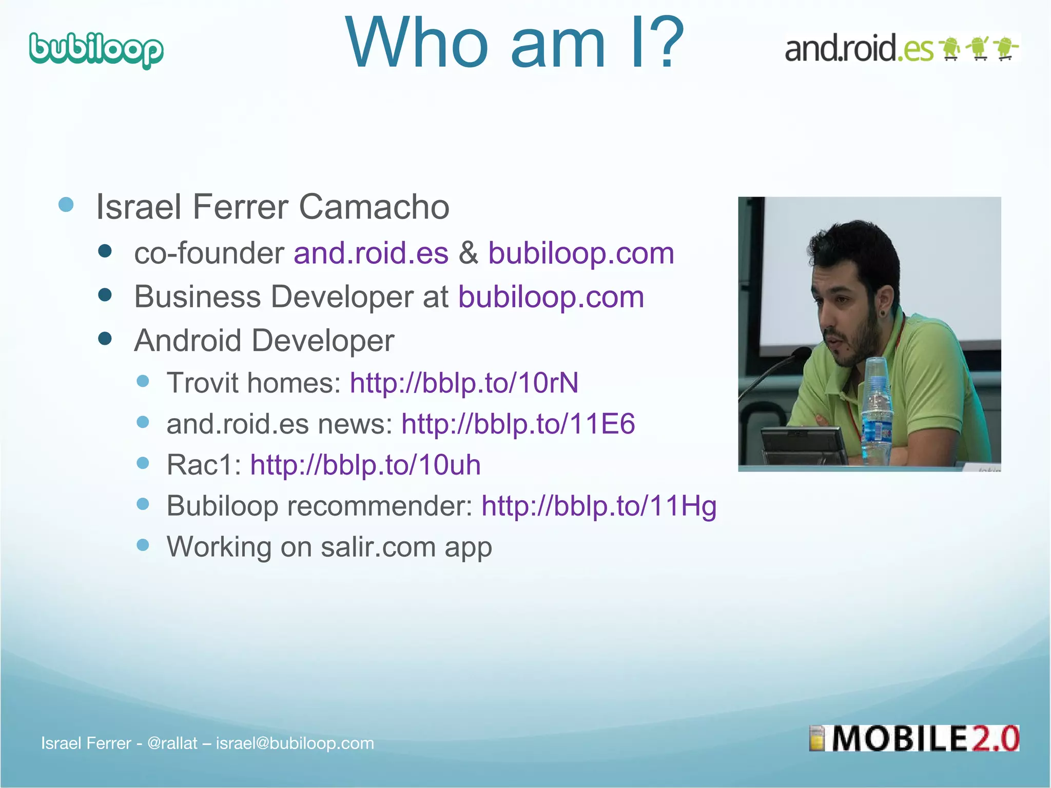 Who am I?  Israel Ferrer Camacho co-founder  and.roid.es  &  bubiloop.com Business Developer at  bubiloop.com Android Developer Trovit homes:  http://bblp.to/10rN and.roid.es news:  http://bblp.to/11E6 Rac1:  http://bblp.to/10uh Bubiloop recommender:  http://bblp.to/11Hg   Working on salir.com app Israel Ferrer - @rallat – israel@bubiloop.com 