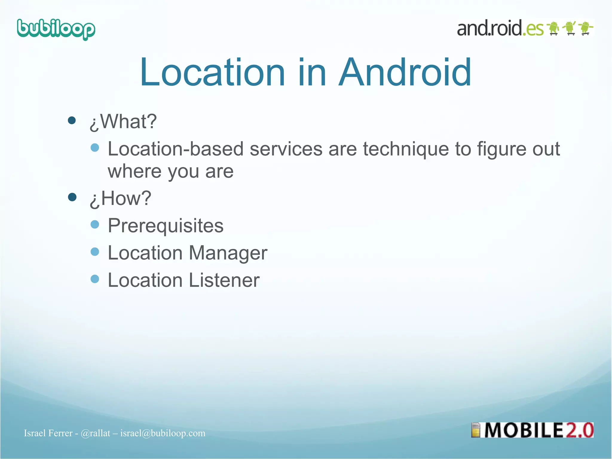 Location in Android ¿ What? Location-based services are technique to figure out where you are ¿How? Prerequisites Location Manager Location Listener Israel Ferrer - @rallat – israel@bubiloop.com 
