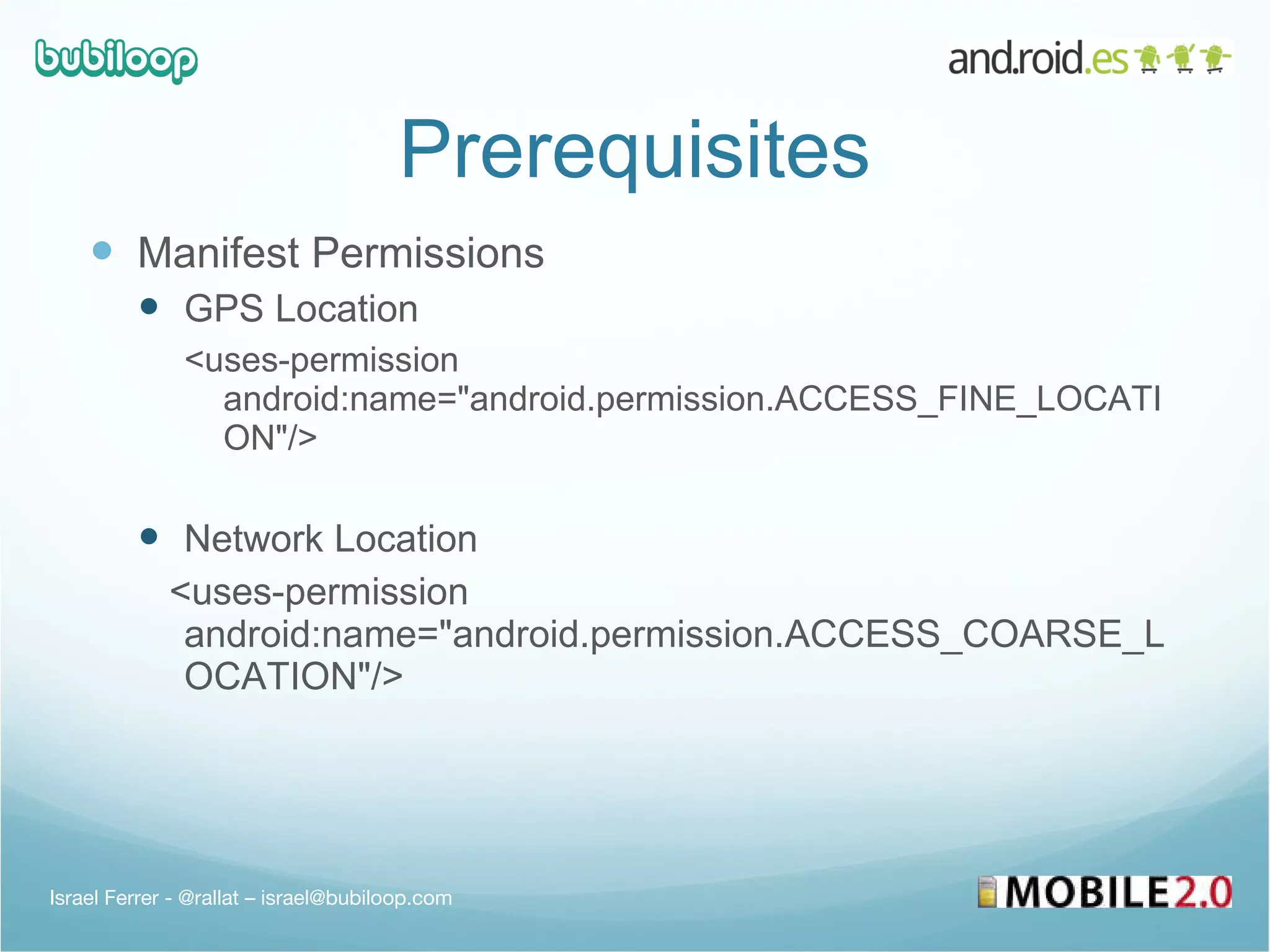 Prerequisites Manifest Permissions GPS Location <uses-permission android:name=&quot;android.permission.ACCESS_FINE_LOCATION&quot;/> Network Location <uses-permission android:name=&quot;android.permission.ACCESS_COARSE_LOCATION&quot;/> Israel Ferrer - @rallat – israel@bubiloop.com 