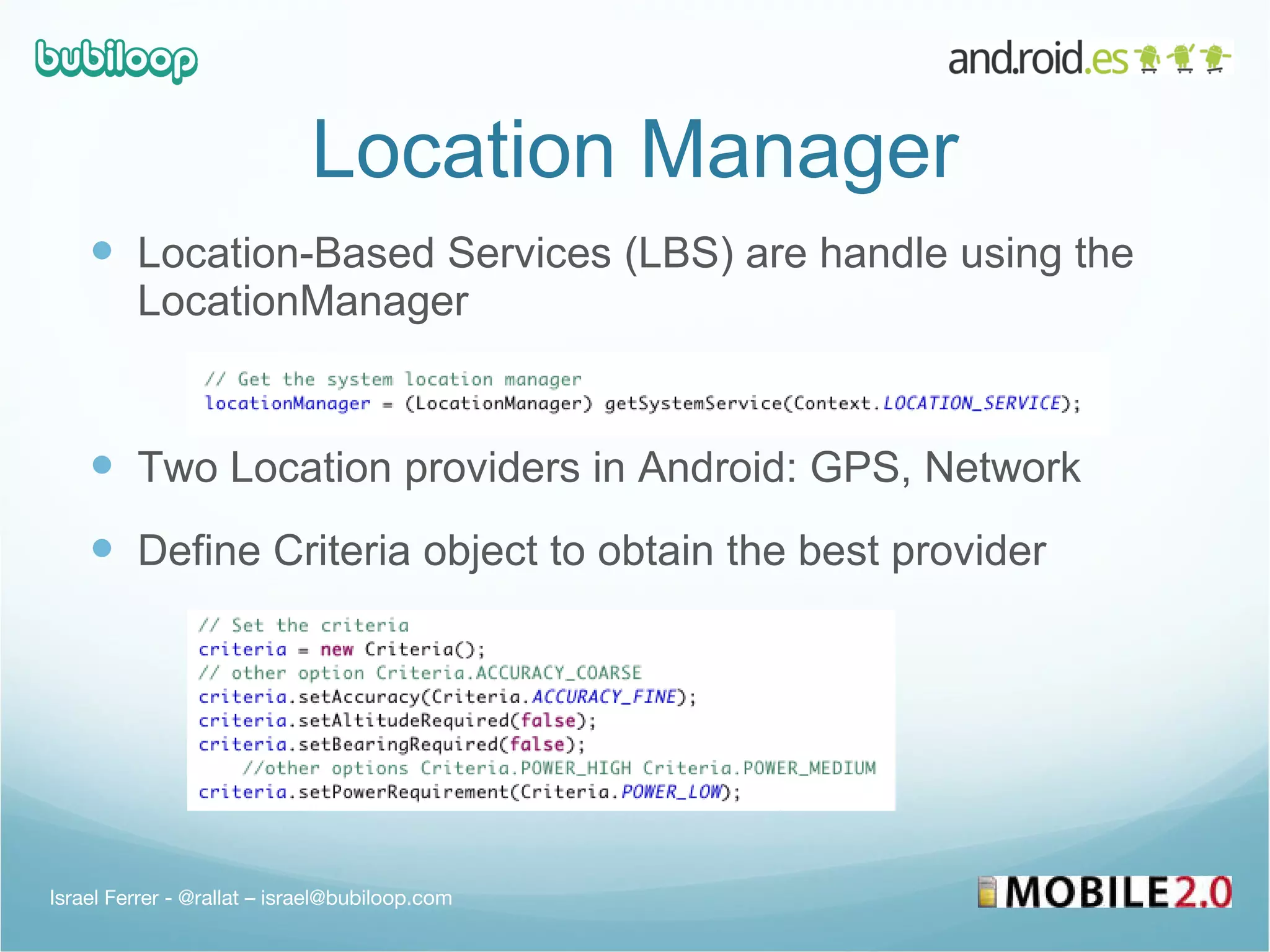 Location Manager Location-Based Services (LBS) are handle using the LocationManager Two Location providers in Android: GPS, Network Define Criteria object to obtain the best provider Israel Ferrer - @rallat – israel@bubiloop.com 