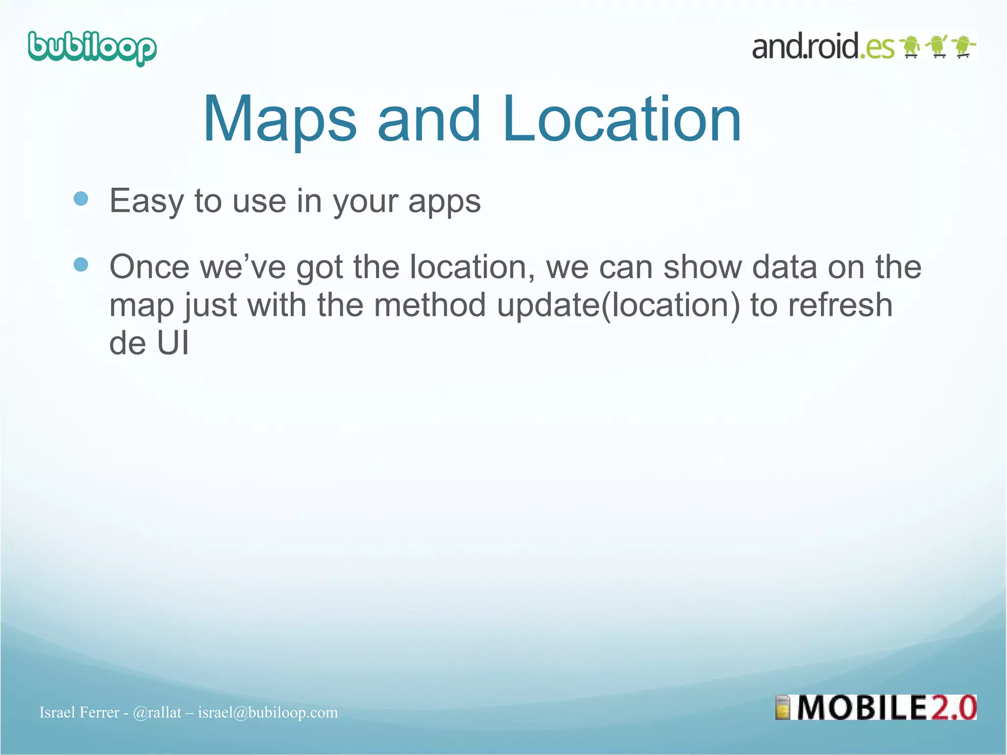 Maps and Location Easy to use in your apps Once we’ve got the location, we can show data on the map just with the method update(location) to refresh de UI Israel Ferrer - @rallat – israel@bubiloop.com 