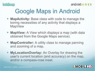 Google Maps in Android MapActivity:  Base class with code to manage the boring necessities of any activity that displays a MapView MapView:  A View which displays a map (with data obtained from the Google Maps service). MapController:  A utility class to manage panning and zooming of a map. MyLocationOverlay:  An Overlay for drawing the user's current location (and accuracy) on the map, and/or a compass-rose inset. Israel Ferrer - @rallat – israel@bubiloop.com 