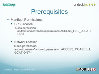 Prerequisites Manifest Permissions GPS Location <uses-permission android:name="android.permission.ACCESS_FINE_LOCATION"/> Network Location <uses-permission android:name="android.permission.ACCESS_COARSE_LOCATION"/> Israel Ferrer - @rallat – israel@bubiloop.com 