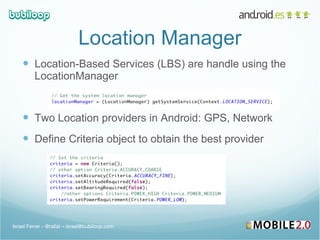 Location Manager Location-Based Services (LBS) are handle using the LocationManager Two Location providers in Android: GPS, Network Define Criteria object to obtain the best provider Israel Ferrer - @rallat – israel@bubiloop.com 