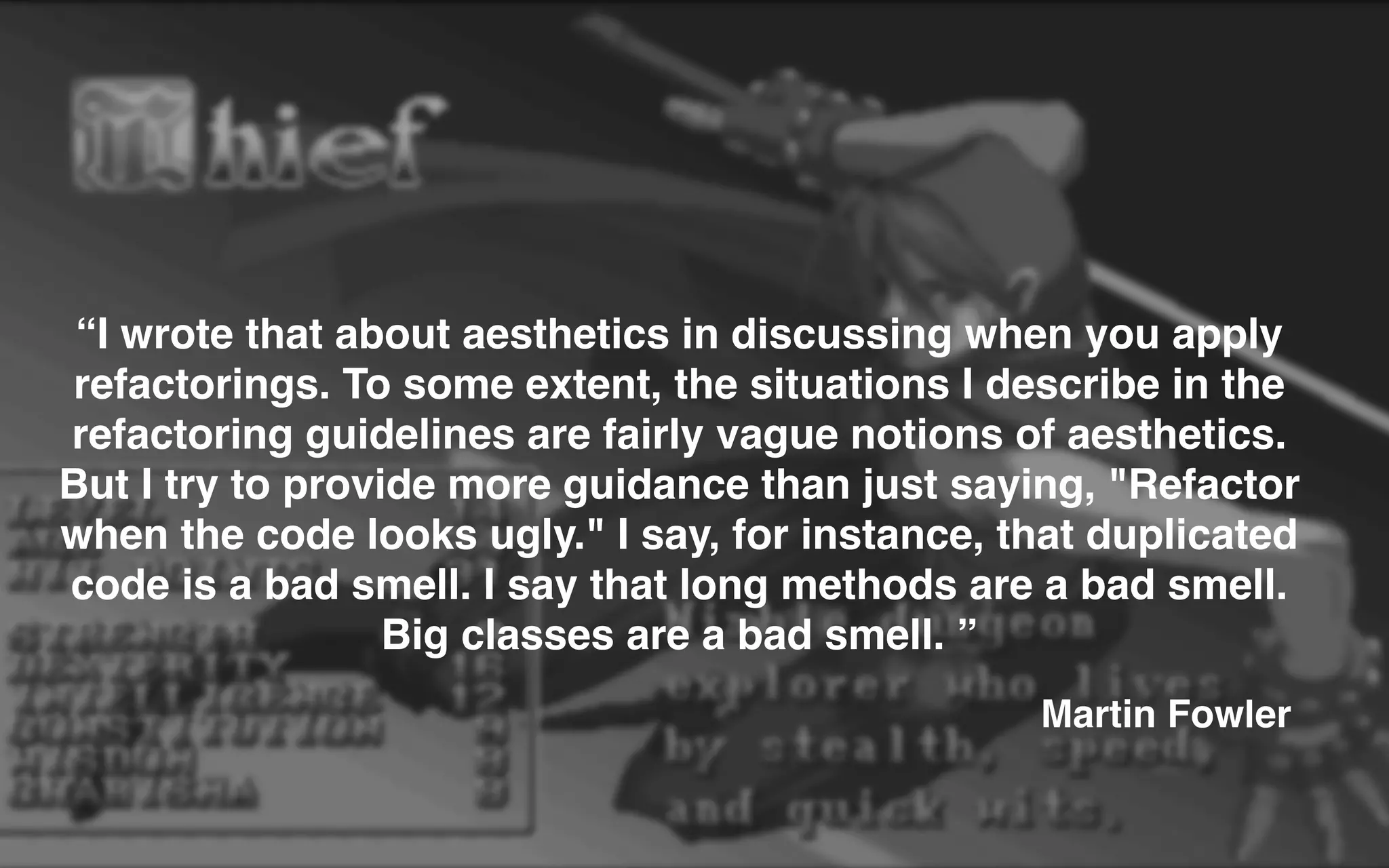 “I wrote that about aesthetics in discussing when you apply
refactorings. To some extent, the situations I describe in the
refactoring guidelines are fairly vague notions of aesthetics.
But I try to provide more guidance than just saying, "Refactor
when the code looks ugly." I say, for instance, that duplicated
code is a bad smell. I say that long methods are a bad smell.
Big classes are a bad smell. ”
Martin Fowler
 