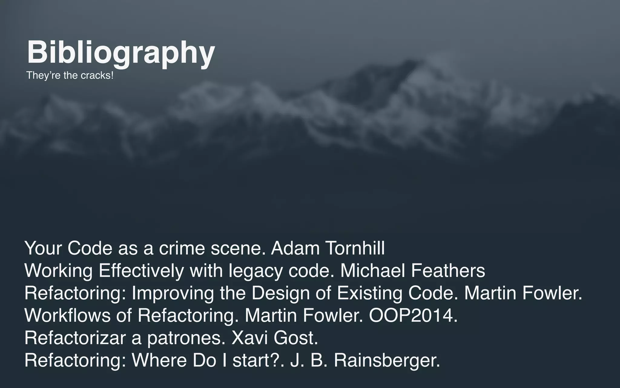 Bibliography
They’re the cracks!
Your Code as a crime scene. Adam Tornhill
Working Effectively with legacy code. Michael Feathers
Refactoring: Improving the Design of Existing Code. Martin Fowler.
Workﬂows of Refactoring. Martin Fowler. OOP2014.
Refactorizar a patrones. Xavi Gost.
Refactoring: Where Do I start?. J. B. Rainsberger.
 