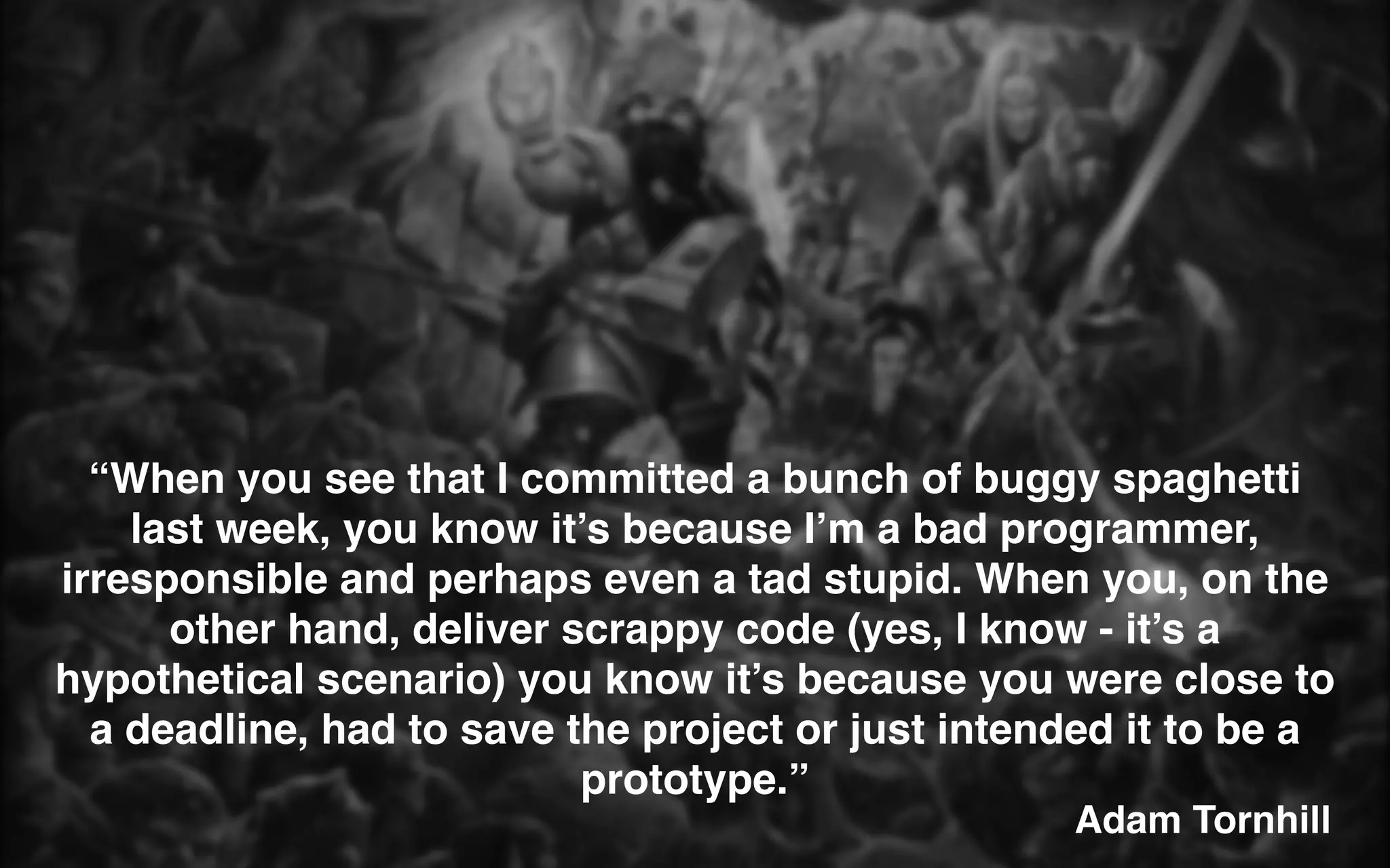 Adam Tornhill
“When you see that I committed a bunch of buggy spaghetti
last week, you know it’s because I’m a bad programmer,
irresponsible and perhaps even a tad stupid. When you, on the
other hand, deliver scrappy code (yes, I know - it’s a
hypothetical scenario) you know it’s because you were close to
a deadline, had to save the project or just intended it to be a
prototype.”
 