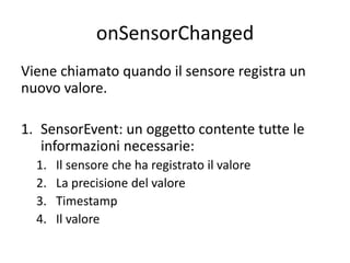 onSensorChanged
Viene chiamato quando il sensore registra un
nuovo valore.
1. SensorEvent: un oggetto contente tutte le
informazioni necessarie:
1. Il sensore che ha registrato il valore
2. La precisione del valore
3. Timestamp
4. Il valore
 