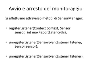 Avvio e arresto del monitoraggio
Si effettuano attraverso metodi di SensorManager:
• registerListener(Context context, Sensor
sensor, int maxReportLatencyUs);
• unregisterListener(SensorEventListener listener,
Sensor sensor);
• unregisterListener(SensorEventListener listener);
 