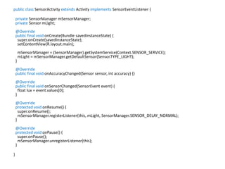 public class SensorActivity extends Activity implements SensorEventListener {
private SensorManager mSensorManager;
private Sensor mLight;
@Override
public final void onCreate(Bundle savedInstanceState) {
super.onCreate(savedInstanceState);
setContentView(R.layout.main);
mSensorManager = (SensorManager) getSystemService(Context.SENSOR_SERVICE);
mLight = mSensorManager.getDefaultSensor(Sensor.TYPE_LIGHT);
}
@Override
public final void onAccuracyChanged(Sensor sensor, int accuracy) {}
@Override
public final void onSensorChanged(SensorEvent event) {
float lux = event.values[0];
}
@Override
protected void onResume() {
super.onResume();
mSensorManager.registerListener(this, mLight, SensorManager.SENSOR_DELAY_NORMAL);
}
@Override
protected void onPause() {
super.onPause();
mSensorManager.unregisterListener(this);
}
}
 