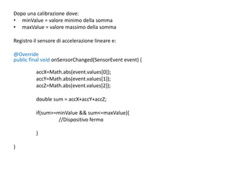 Dopo una calibrazione dove:
• minValue = valore minimo della somma
• maxValue = valore massimo della somma
Registro il sensore di accelerazione lineare e:
@Override
public final void onSensorChanged(SensorEvent event) {
accX=Math.abs(event.values[0]);
accY=Math.abs(event.values[1]);
accZ=Math.abs(event.values[2]);
double sum = accX+accY+accZ;
if(sum>=minValue && sum<=maxValue){
//Dispositivo fermo
}
}
 