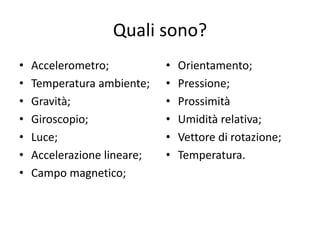 Quali sono?
• Accelerometro;
• Temperatura ambiente;
• Gravità;
• Giroscopio;
• Luce;
• Accelerazione lineare;
• Campo magnetico;
• Orientamento;
• Pressione;
• Prossimità
• Umidità relativa;
• Vettore di rotazione;
• Temperatura.
 