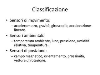Classificazione
• Sensori di movimento:
– accelerometro, gravità, giroscopio, accelerazione
lineare.
• Sensori ambientali:
– temperatura ambiente, luce, pressione, umidità
relativa, temperatura.
• Sensori di posizione:
– campo magnetico, orientamento, prossimità,
vettore di rotazione.
 