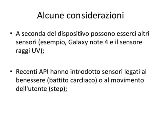 Alcune considerazioni
• A seconda del dispositivo possono esserci altri
sensori (esempio, Galaxy note 4 e il sensore
raggi UV);
• Recenti API hanno introdotto sensori legati al
benessere (battito cardiaco) o al movimento
dell'utente (step);
 