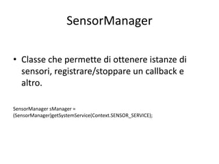 SensorManager
• Classe che permette di ottenere istanze di
sensori, registrare/stoppare un callback e
altro.
SensorManager sManager =
(SensorManager)getSystemService(Context.SENSOR_SERVICE);
 