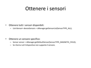 Ottenere i sensori
• Ottenere tutti i sensori disponibili:
– List<Sensor> deviceSensors = sManager.getSensorList(Sensor.TYPE_ALL);
• Ottenere un sensore specifico:
– Sensor sensor = sManager.getDefaultSensor(Sensor.TYPE_MAGNETIC_FIELD);
– Se ritorna null il dispositivo non supporta il sensore.
 