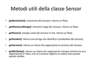 Metodi utili della classe Sensor
• getResolution(): risoluzione del sensore, ritorna un float;
• getMaximumRange(): messimo range del sensore, ritorna un float;
• getPower(): energia usata dal sensore in mA, ritorna un float;
• getVendor(): ritorna una stringa che identifica il produttore del sensore;
• getVersion(): ritorna un intero che rappresenta la versione del sensore.
• getMinDelay(): ritorna un intero che rappresenta il tempo minimo tra una
registrazione e l'altra, o 0 se il sensore registra un valore solo quanto
questo cambia.
 