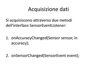 Acquisizione dati
Si acquisiscono attraverso due metodi
dell'interface SensorEventListener:
1. onAccuracyChanged(Sensor sensor, in
accuracy);
2. onSensorChanged(SensorEvent event);
 