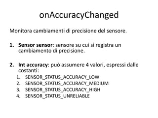 onAccuracyChanged
Monitora cambiamenti di precisione del sensore.
1. Sensor sensor: sensore su cui si registra un
cambiamento di precisione.
2. Int accuracy: può assumere 4 valori, espressi dalle
costanti:
1. SENSOR_STATUS_ACCURACY_LOW
2. SENSOR_STATUS_ACCURACY_MEDIUM
3. SENSOR_STATUS_ACCURACY_HIGH
4. SENSOR_STATUS_UNRELIABLE
 