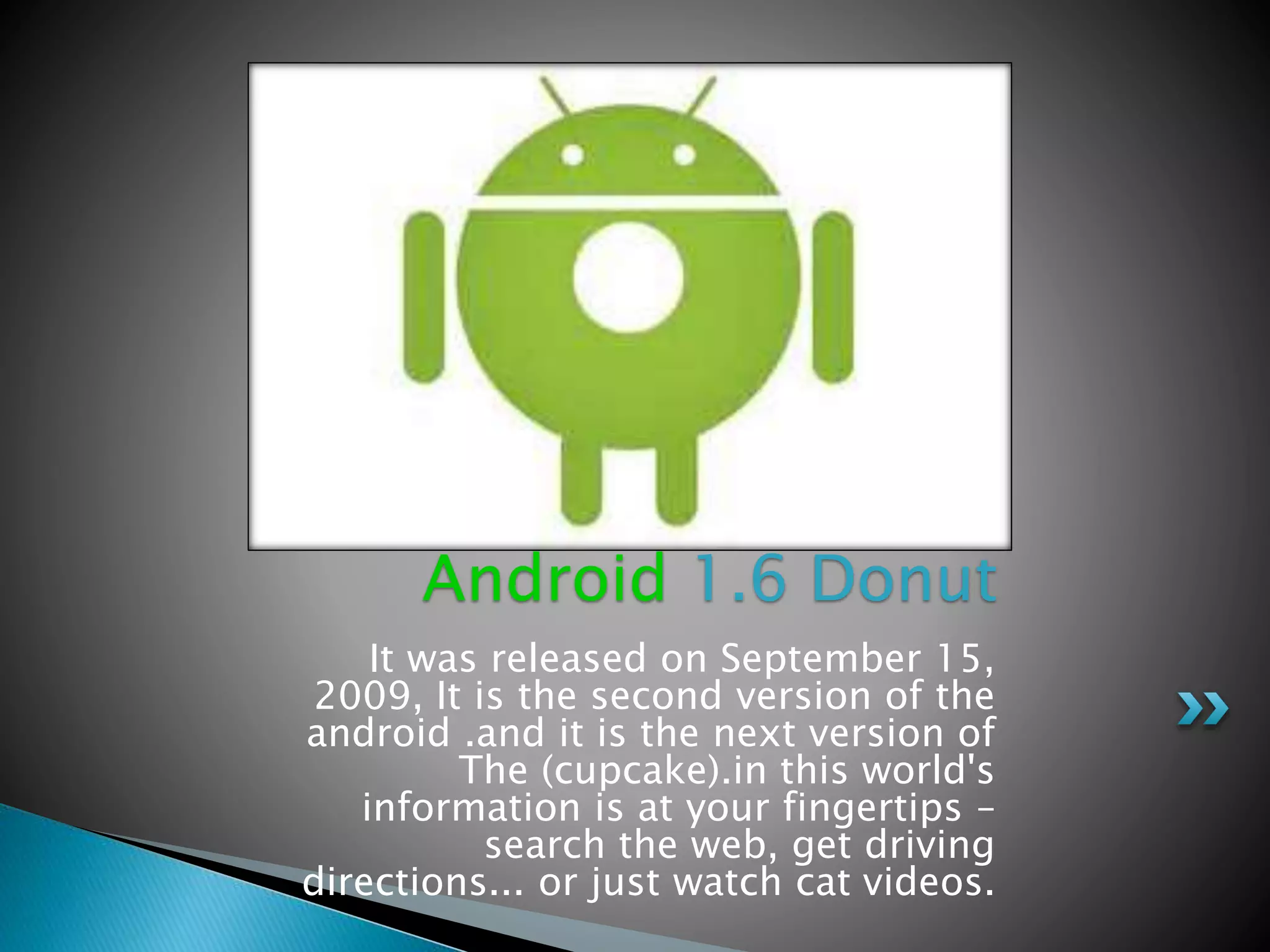 It was released on September 15,
2009, It is the second version of the
android .and it is the next version of
The (cupcake).in this world's
information is at your fingertips –
search the web, get driving
directions... or just watch cat videos.
Android 1.6 Donut
 