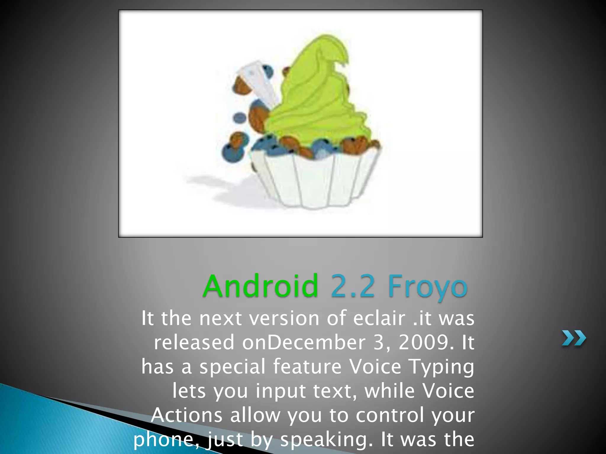 It the next version of eclair .it was
released onDecember 3, 2009. It
has a special feature Voice Typing
lets you input text, while Voice
Actions allow you to control your
phone, just by speaking. It was the
Android 2.2 Froyo
 