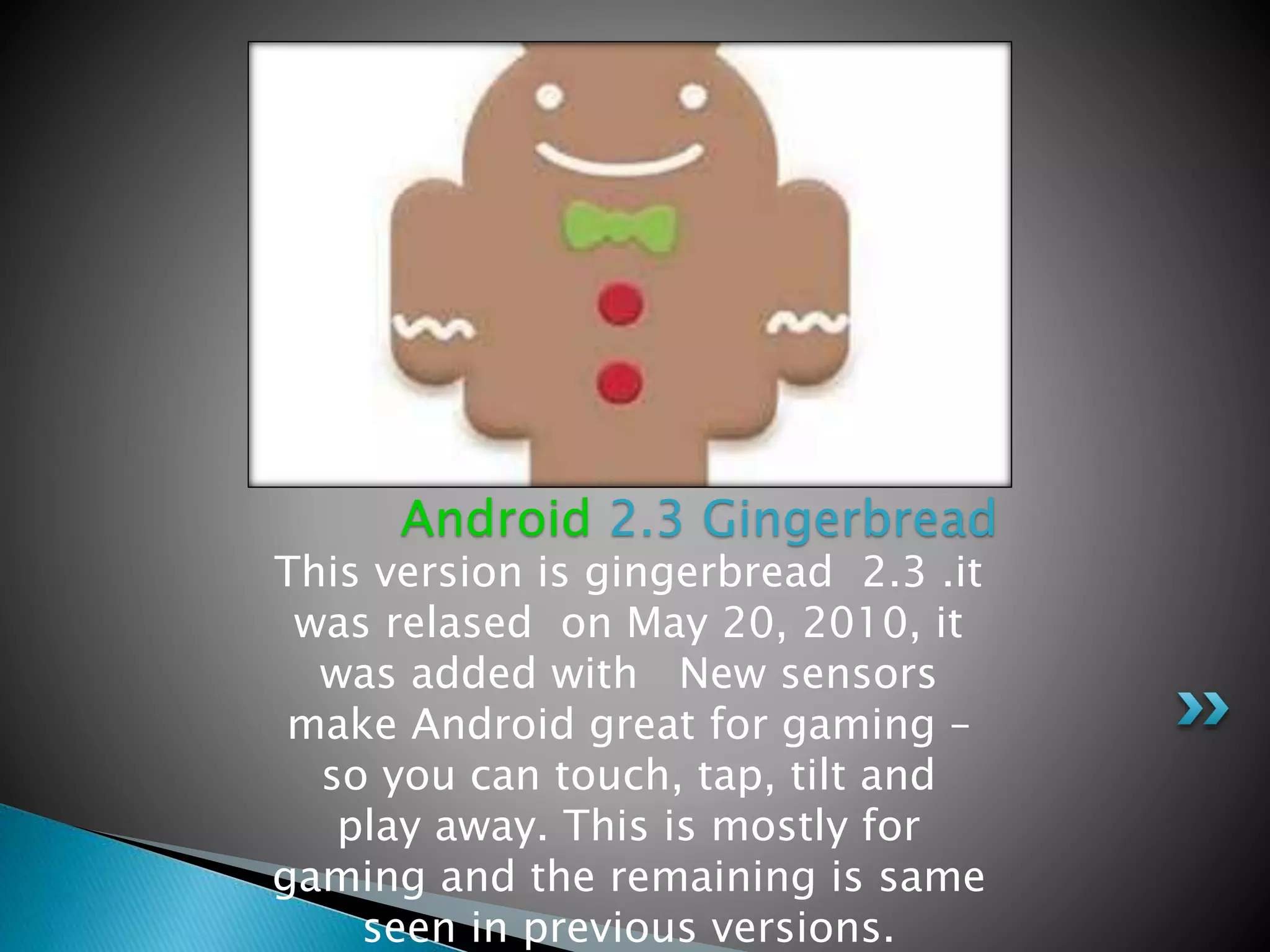 This version is gingerbread 2.3 .it
was relased on May 20, 2010, it
was added with New sensors
make Android great for gaming –
so you can touch, tap, tilt and
play away. This is mostly for
gaming and the remaining is same
seen in previous versions.
Android 2.3 Gingerbread
 