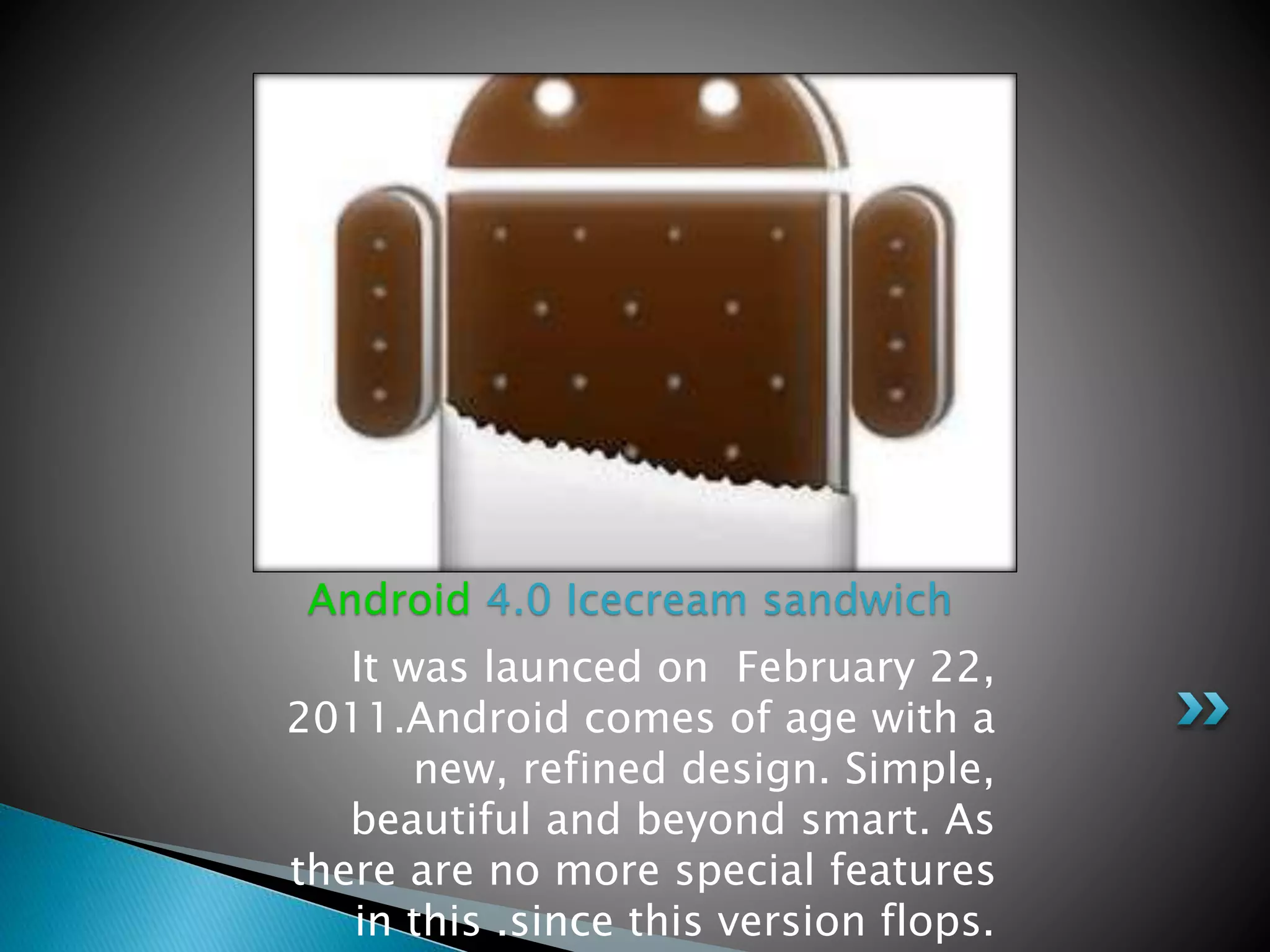 It was launced on February 22,
2011.Android comes of age with a
new, refined design. Simple,
beautiful and beyond smart. As
there are no more special features
in this .since this version flops.
Android 4.0 Icecream sandwich
 