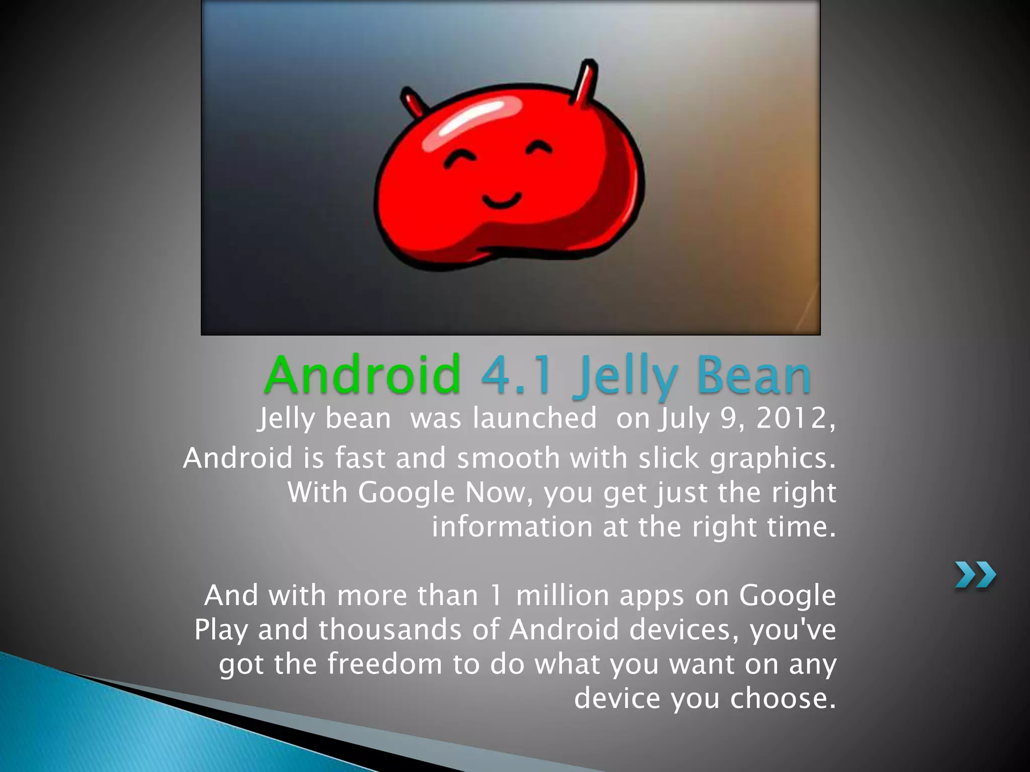 Jelly bean was launched on July 9, 2012,
Android is fast and smooth with slick graphics.
With Google Now, you get just the right
information at the right time.
And with more than 1 million apps on Google
Play and thousands of Android devices, you've
got the freedom to do what you want on any
device you choose.
Android 4.1 Jelly Bean
 