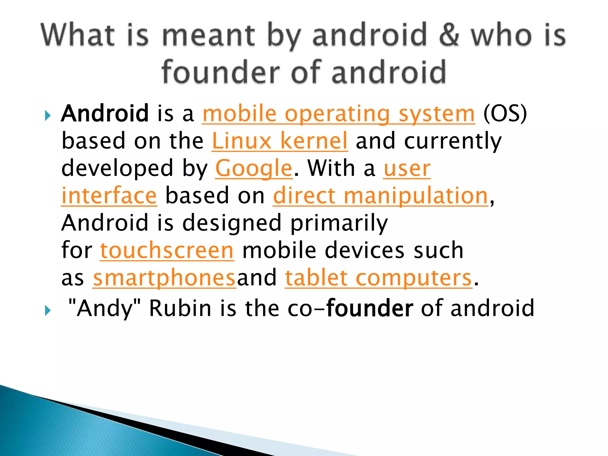  Android is a mobile operating system (OS)
based on the Linux kernel and currently
developed by Google. With a user
interface based on direct manipulation,
Android is designed primarily
for touchscreen mobile devices such
as smartphonesand tablet computers.
 "Andy" Rubin is the co-founder of android
 