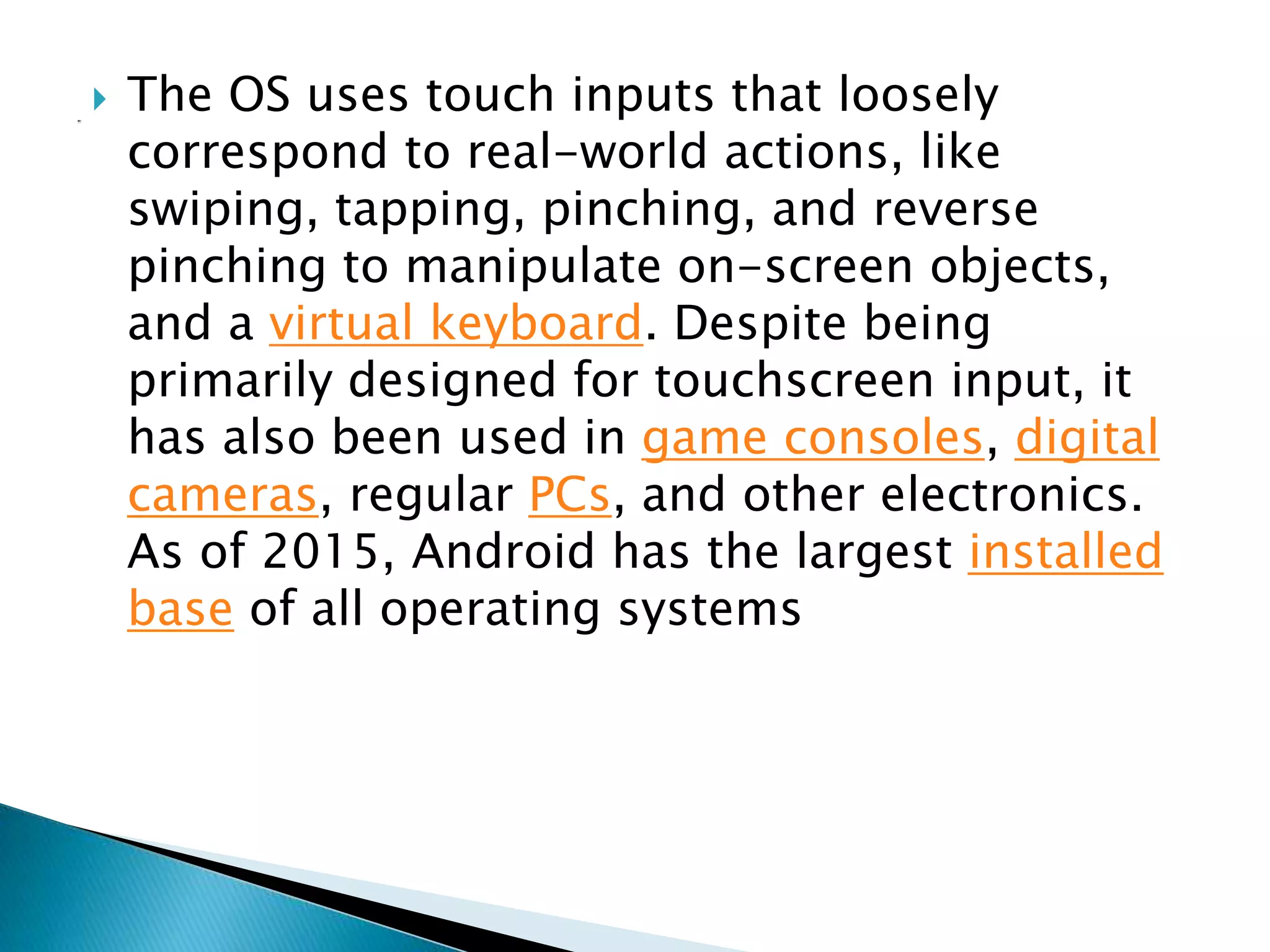  The OS uses touch inputs that loosely
correspond to real-world actions, like
swiping, tapping, pinching, and reverse
pinching to manipulate on-screen objects,
and a virtual keyboard. Despite being
primarily designed for touchscreen input, it
has also been used in game consoles, digital
cameras, regular PCs, and other electronics.
As of 2015, Android has the largest installed
base of all operating systems
 