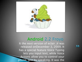 It the next version of eclair .it was
released onDecember 3, 2009. It
has a special feature Voice Typing
lets you input text, while Voice
Actions allow you to control your
phone, just by speaking. It was the
Android 2.2 Froyo
 