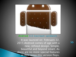 It was launced on February 22,
2011.Android comes of age with a
new, refined design. Simple,
beautiful and beyond smart. As
there are no more special features
in this .since this version flops.
Android 4.0 Icecream sandwich
 