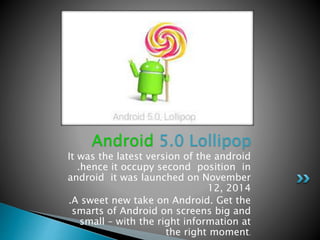 It was the latest version of the android
.hence it occupy second position in
android it was launched on November
12, 2014
.A sweet new take on Android. Get the
smarts of Android on screens big and
small – with the right information at
the right moment.
Android 5.0 Lollipop
 