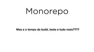 Mas e o tempo de build, teste e tudo mais????
Monorepo
 