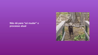 Não dá para “só mudar” o
processo atual
 