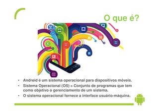 O que é?




• Android é um sistema operacional para dispositivos móveis.
• Sistema Operacional (OS) = Conjunto de programas que tem
  como objetivo o gerenciamento de um sistema.
• O sistema operacional fornece a interface usuário-máquina.
 