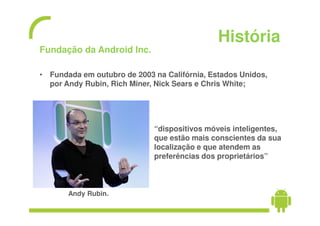 História
Fundação da Android Inc.

• Fundada em outubro de 2003 na Califórnia, Estados Unidos,
  por Andy Rubin, Rich Miner, Nick Sears e Chris White;




                             “dispositivos móveis inteligentes,
                             que estão mais conscientes da sua
                             localização e que atendem as
                             preferências dos proprietários”



       Andy Rubin.
 