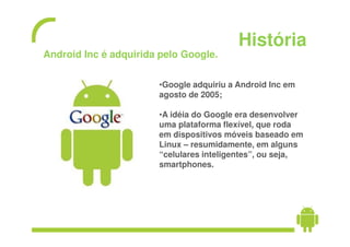 História
Android Inc é adquirida pelo Google.

                       •Google adquiriu a Android Inc em
                       agosto de 2005;

                       •A idéia do Google era desenvolver
                       uma plataforma flexível, que roda
                       em dispositivos móveis baseado em
                       Linux – resumidamente, em alguns
                       “celulares inteligentes”, ou seja,
                       smartphones.
 